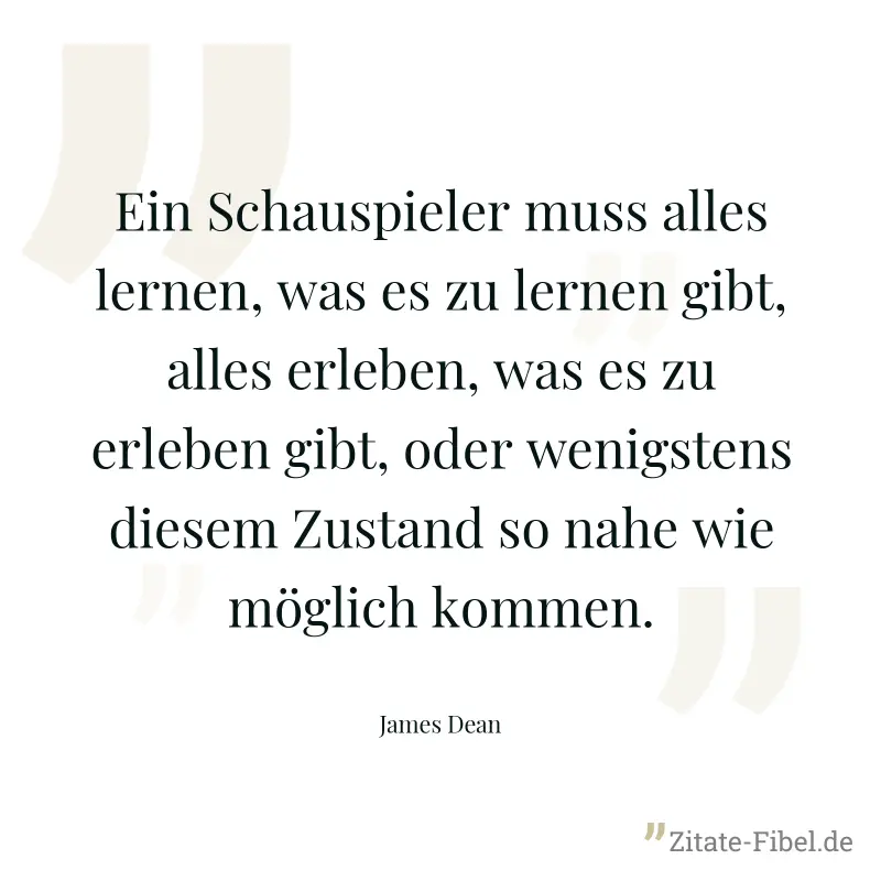 Ein Schauspieler muss alles lernen, was es zu lernen gibt, alles erleben, was es zu erleben gibt, oder wenigstens diesem Zustand so nahe wie möglich kommen. - James Dean