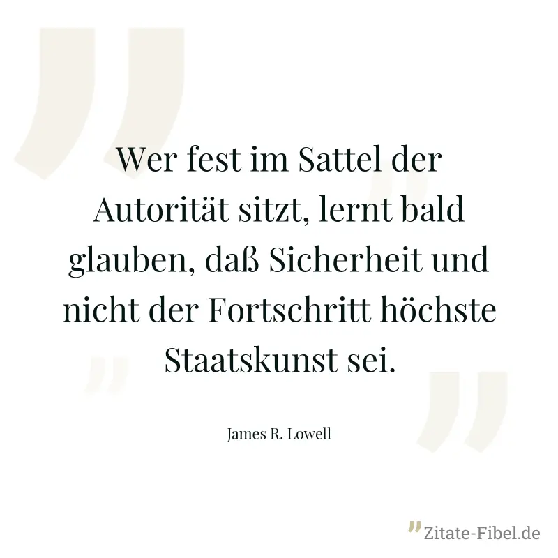 Wer fest im Sattel der Autorität sitzt, lernt bald glauben, daß Sicherheit und nicht der Fortschritt höchste Staatskunst sei. - James R. Lowell
