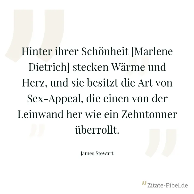 Hinter ihrer Schönheit [Marlene Dietrich] stecken Wärme und Herz, und sie besitzt die Art von Sex-Appeal, die einen von der Leinwand her wie ein Zehntonner überrollt. - James Stewart