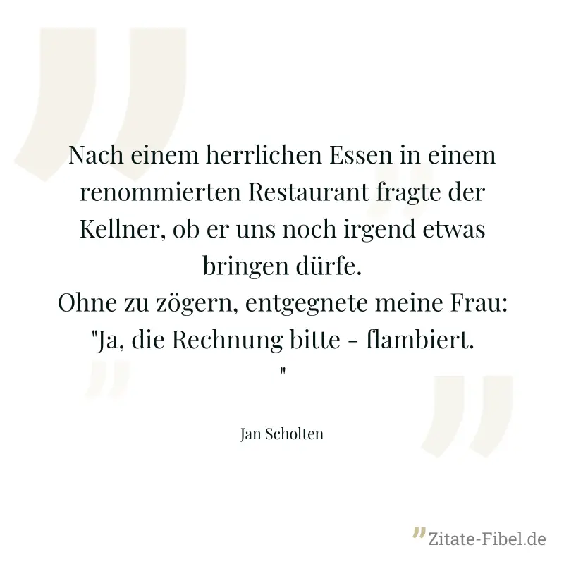 Nach einem herrlichen Essen in einem renommierten Restaurant fragte der Kellner, ob er uns noch irgend etwas bringen dürfe. Ohne zu zögern, entgegnete meine Frau: "Ja, die Rechnung bitte - flambiert." - Jan Scholten