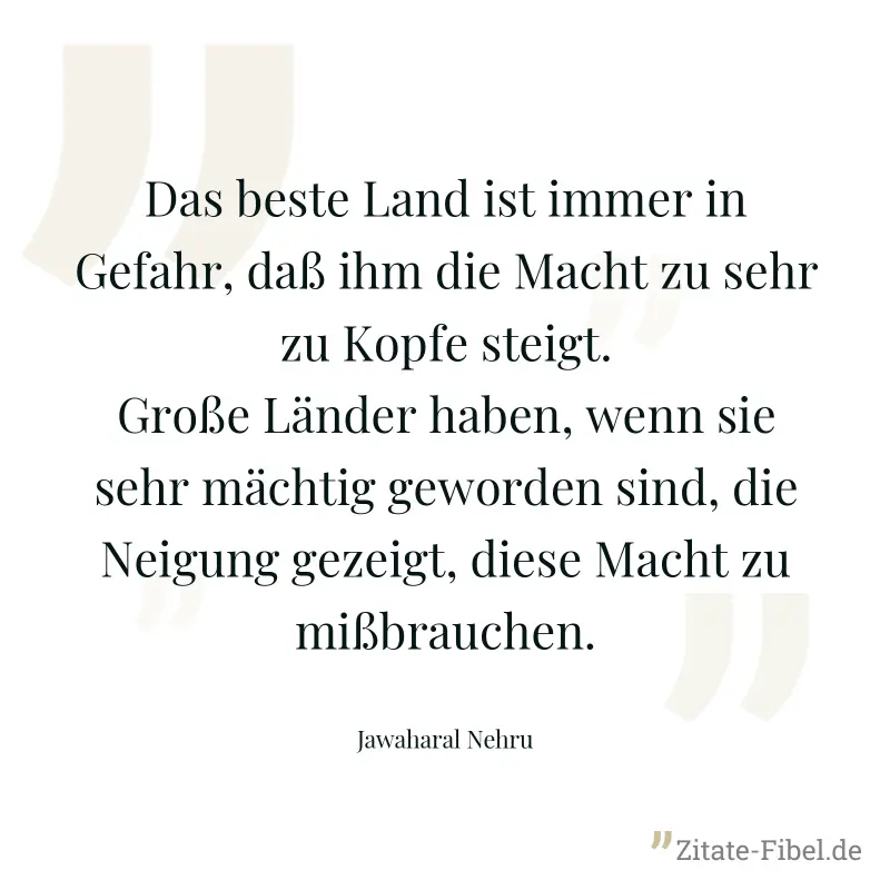 Das beste Land ist immer in Gefahr, daß ihm die Macht zu sehr zu Kopfe steigt. Große Länder haben, wenn sie sehr mächtig geworden sind, die Neigung gezeigt, diese Macht zu mißbrauchen. - Jawaharal Nehru