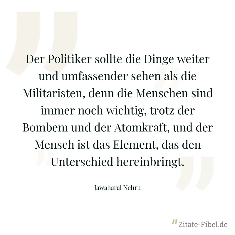 Der Politiker sollte die Dinge weiter und umfassender sehen als die Militaristen, denn die Menschen sind immer noch wichtig, trotz der Bombem und der Atomkraft, und der Mensch ist das Element, das den - Jawaharal Nehru