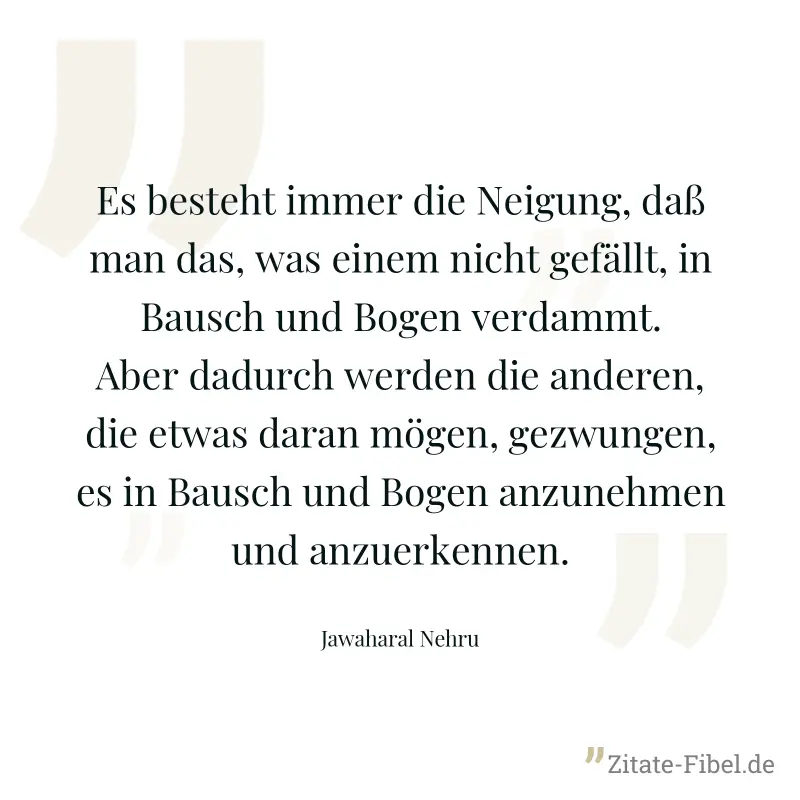 Es besteht immer die Neigung, daß man das, was einem nicht gefällt, in Bausch und Bogen verdammt. Aber dadurch werden die anderen, die etwas daran mögen, gezwungen, es in Bausch und Bogen anzunehmen u - Jawaharal Nehru