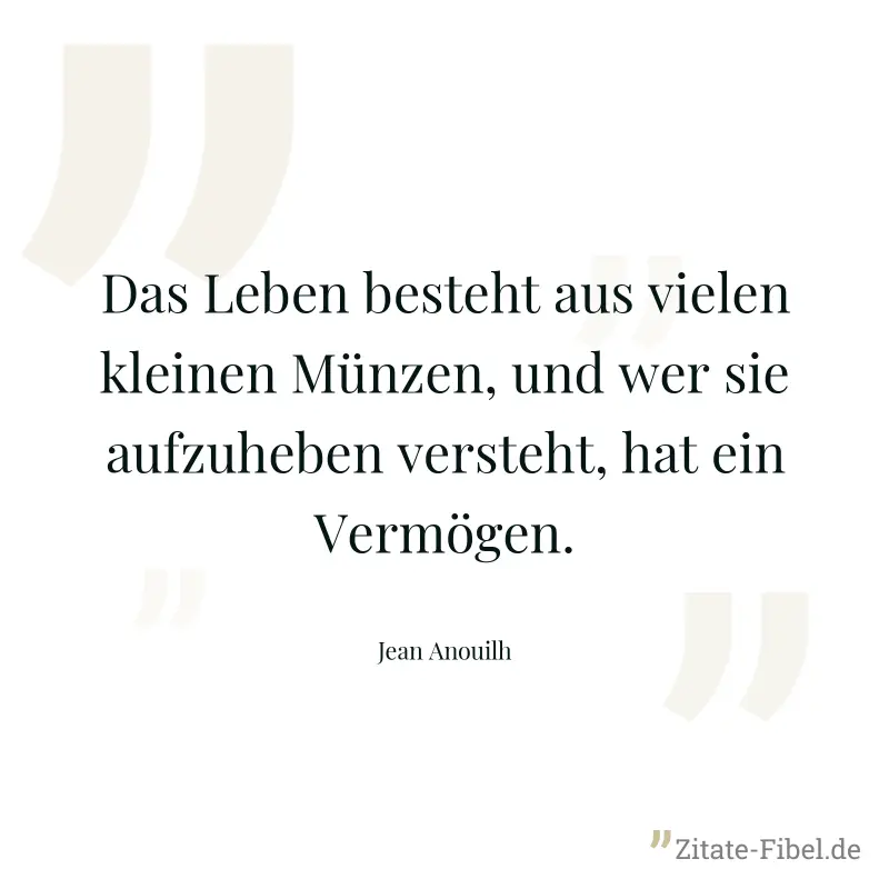 Das Leben besteht aus vielen kleinen Münzen, und wer sie aufzuheben versteht, hat ein Vermögen. - Jean Anouilh