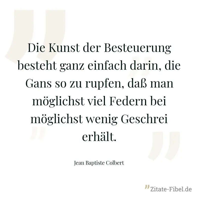 Die Kunst der Besteuerung besteht ganz einfach darin, die Gans so zu rupfen, daß man möglichst viel Federn bei möglichst wenig Geschrei erhält. - Jean Baptiste Colbert