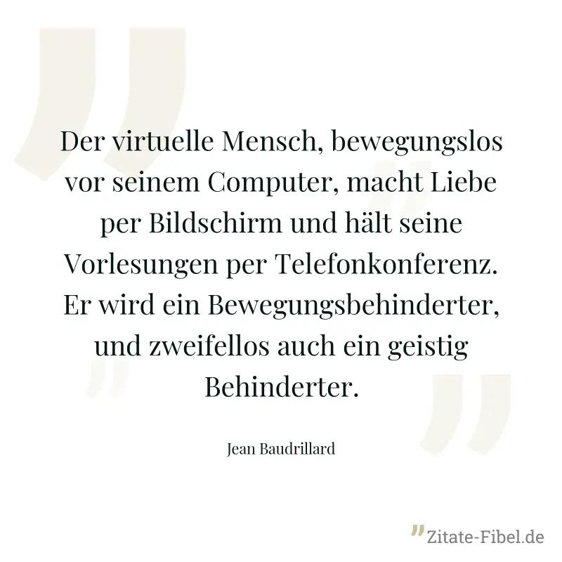 Der virtuelle Mensch, bewegungslos vor seinem Computer, macht Liebe per Bildschirm und hält seine Vorlesungen per Telefonkonferenz. Er wird ein Bewegungsbehinderter, und zweifellos auch ein geistig Be - Jean Baudrillard