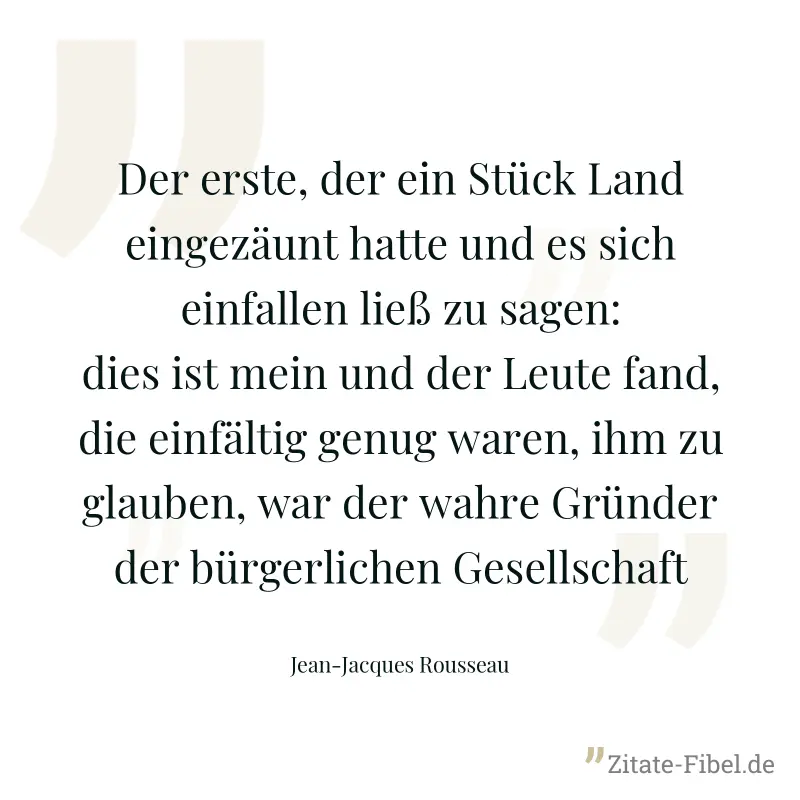 Der erste, der ein Stück Land eingezäunt hatte und es sich einfallen ließ zu sagen: dies ist mein und der Leute fand, die einfältig genug waren, ihm zu glauben, war der wahre Gründer der bürgerlichen  - Jean-Jacques Rousseau