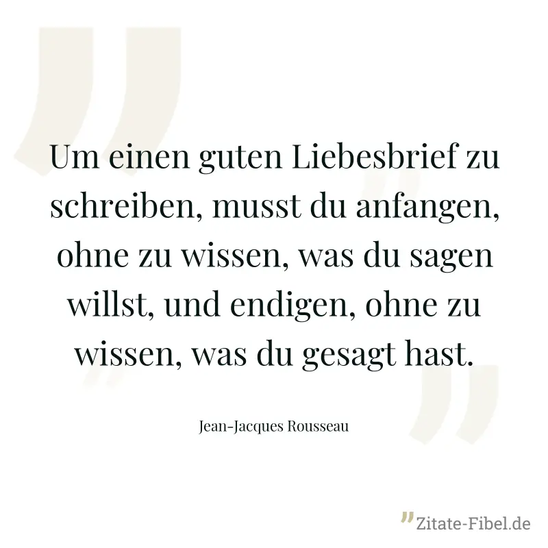 Um einen guten Liebesbrief zu schreiben, musst du anfangen, ohne zu wissen, was du sagen willst, und endigen, ohne zu wissen, was du gesagt hast. - Jean-Jacques Rousseau