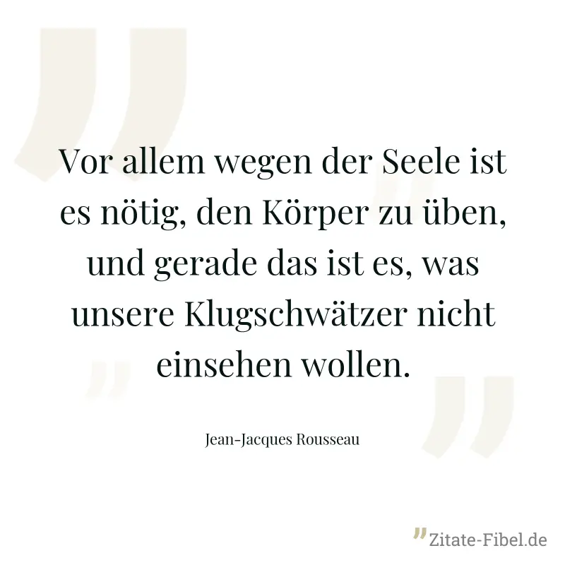 Vor allem wegen der Seele ist es nötig, den Körper zu üben, und gerade das ist es, was unsere Klugschwätzer nicht einsehen wollen. - Jean-Jacques Rousseau