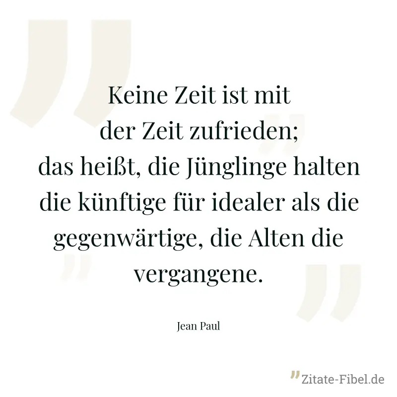 Keine Zeit ist mit der Zeit zufrieden; das heißt, die Jünglinge halten die künftige für idealer als die gegenwärtige, die Alten die vergangene. - Jean Paul