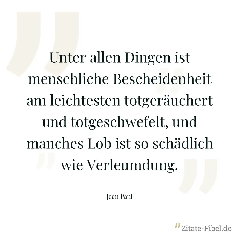 Unter allen Dingen ist menschliche Bescheidenheit am leichtesten totgeräuchert und totgeschwefelt, und manches Lob ist so schädlich wie Verleumdung. - Jean Paul