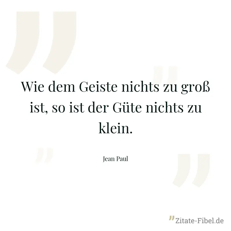 Wie dem Geiste nichts zu groß ist, so ist der Güte nichts zu klein. - Jean Paul