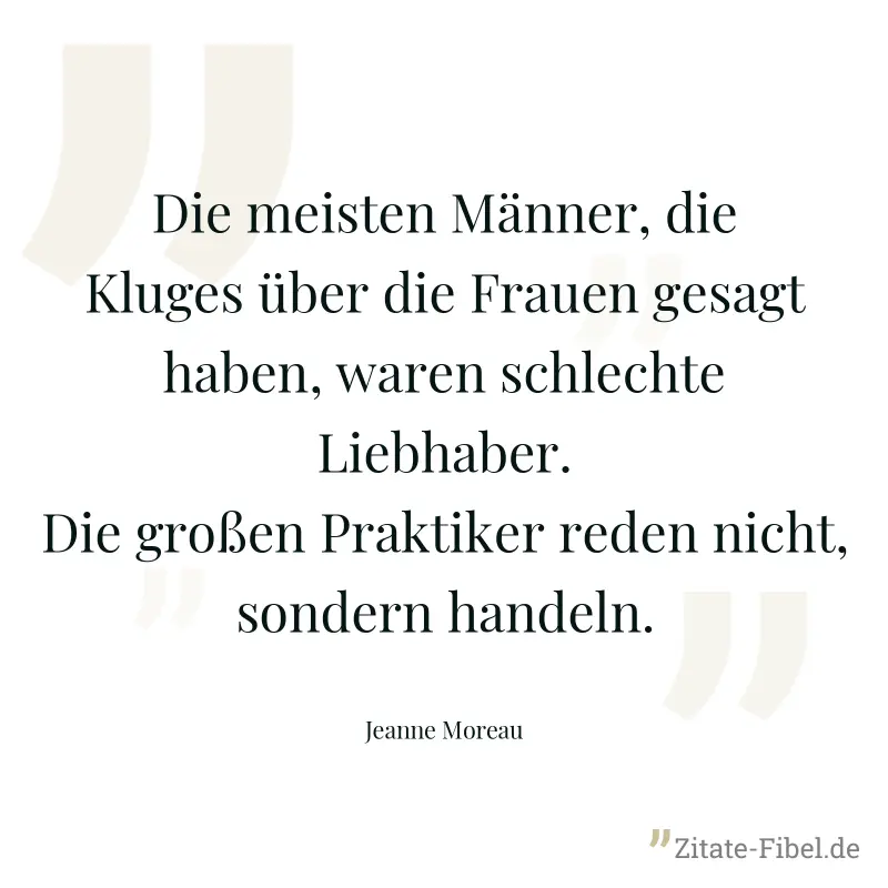 Die meisten Männer, die Kluges über die Frauen gesagt haben, waren schlechte Liebhaber. Die großen Praktiker reden nicht, sondern handeln. - Jeanne Moreau