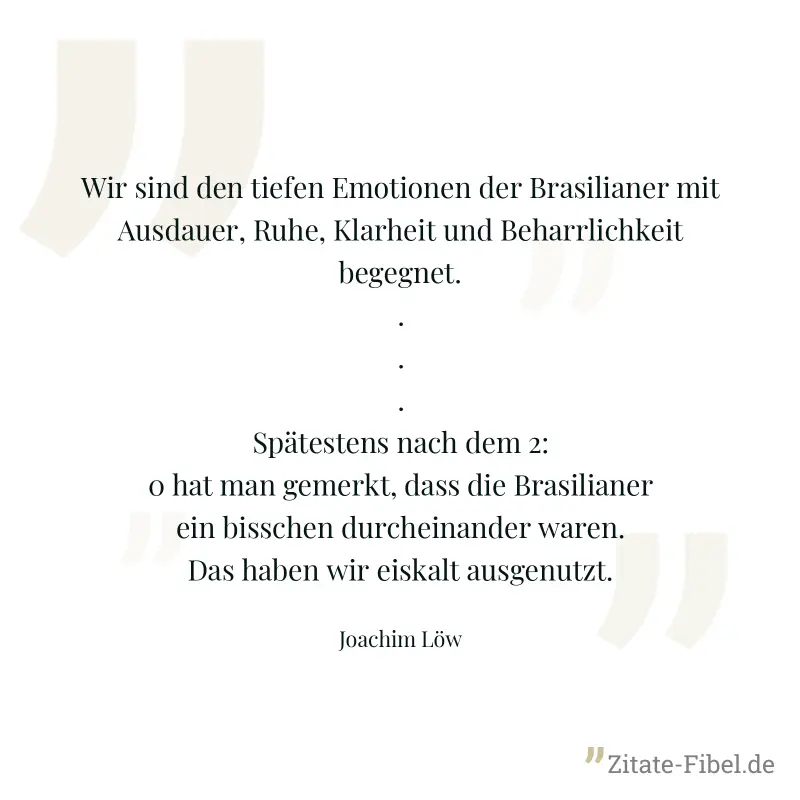 Wir sind den tiefen Emotionen der Brasilianer mit Ausdauer, Ruhe, Klarheit und Beharrlichkeit begegnet. ... Spätestens nach dem 2:0 hat man gemerkt, dass die Brasilianer ein bisschen durcheinander war - Joachim Löw