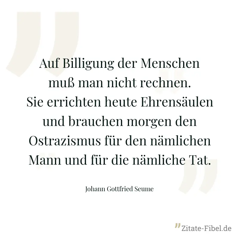 Auf Billigung der Menschen muß man nicht rechnen. Sie errichten heute Ehrensäulen und brauchen morgen den Ostrazismus für den nämlichen Mann und für die nämliche Tat. - Johann Gottfried Seume