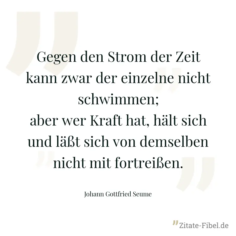 Gegen den Strom der Zeit kann zwar der einzelne nicht schwimmen; aber wer Kraft hat, hält sich und läßt sich von demselben nicht mit fortreißen. - Johann Gottfried Seume