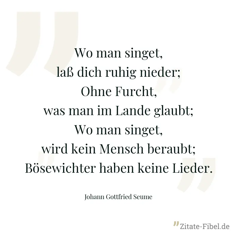Wo man singet, laß dich ruhig nieder; Ohne Furcht, was man im Lande glaubt; Wo man singet, wird kein Mensch beraubt; Bösewichter haben keine Lieder. - Johann Gottfried Seume