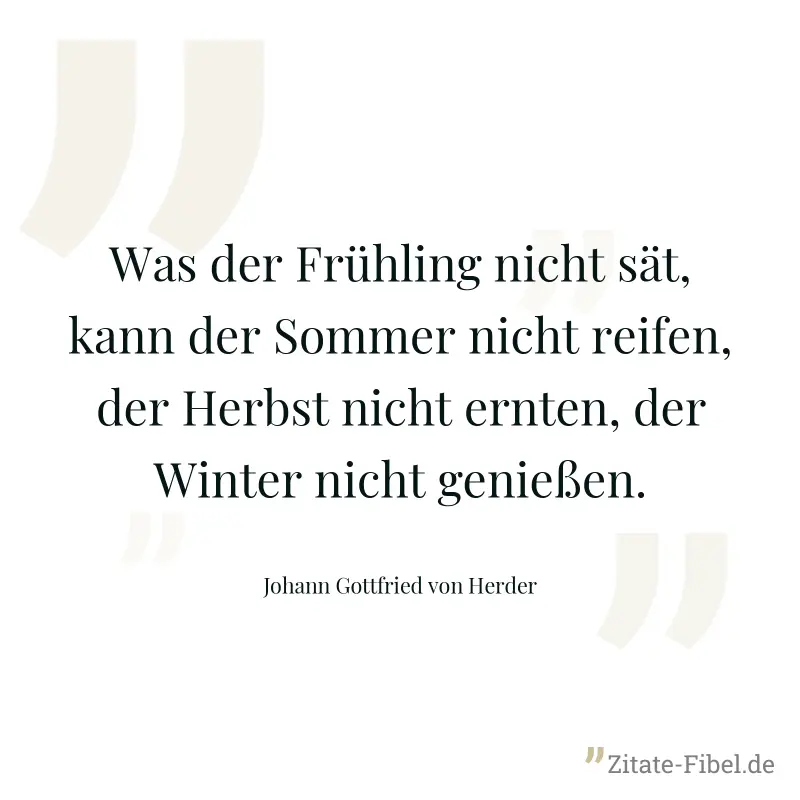 Was der Frühling nicht sät, kann der Sommer nicht reifen, der Herbst nicht ernten, der Winter nicht genießen. - Johann Gottfried von Herder