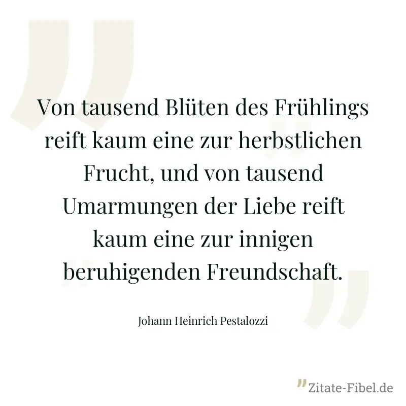 Von tausend Blüten des Frühlings reift kaum eine zur herbstlichen Frucht, und von tausend Umarmungen der Liebe reift kaum eine zur innigen beruhigenden Freundschaft. - Johann Heinrich Pestalozzi