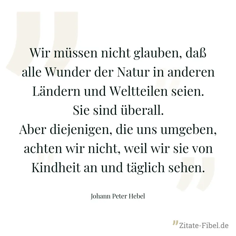 Wir müssen nicht glauben, daß alle Wunder der Natur in anderen Ländern und Weltteilen seien. Sie sind überall. Aber diejenigen, die uns umgeben, achten wir nicht, weil wir sie von Kindheit an und tägl - Johann Peter Hebel