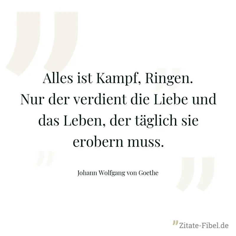 Alles ist Kampf, Ringen. Nur der verdient die Liebe und das Leben, der täglich sie erobern muss. - Johann Wolfgang von Goethe