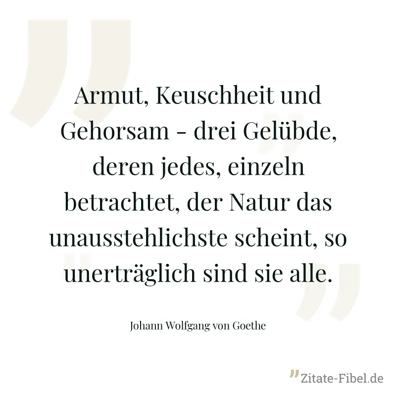 Armut, Keuschheit und Gehorsam - drei Gelübde, deren jedes, einzeln betrachtet, der Natur das unausstehlichste scheint, so unerträglich sind sie alle. - Johann Wolfgang von Goethe