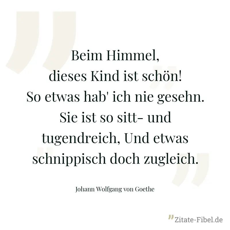 Beim Himmel, dieses Kind ist schön! So etwas hab' ich nie gesehn. Sie ist so sitt- und tugendreich, Und etwas schnippisch doch zugleich. - Johann Wolfgang von Goethe