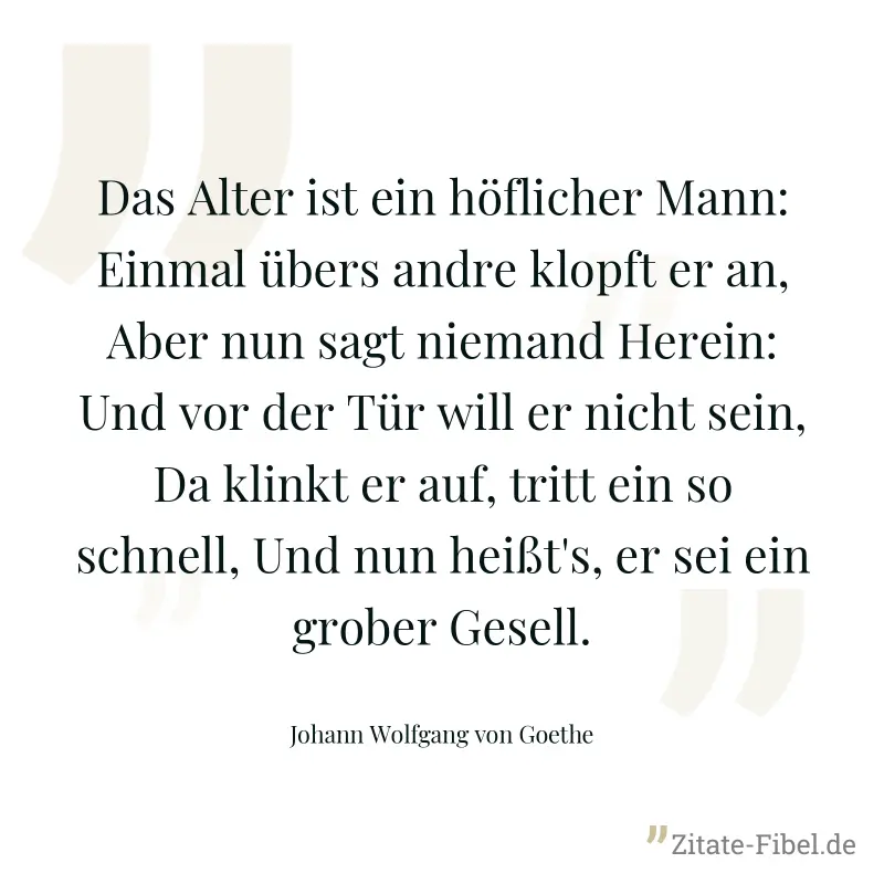 Das Alter ist ein höflicher Mann: Einmal übers andre klopft er an, Aber nun sagt niemand Herein: Und vor der Tür will er nicht sein, Da klinkt er auf, tritt ein so schnell, Und nun heißt's, er sei ein - Johann Wolfgang von Goethe