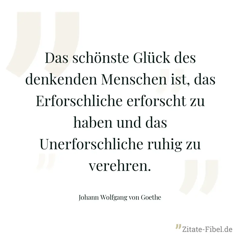 Das schönste Glück des denkenden Menschen ist, das Erforschliche erforscht zu haben und das Unerforschliche ruhig zu verehren. - Johann Wolfgang von Goethe