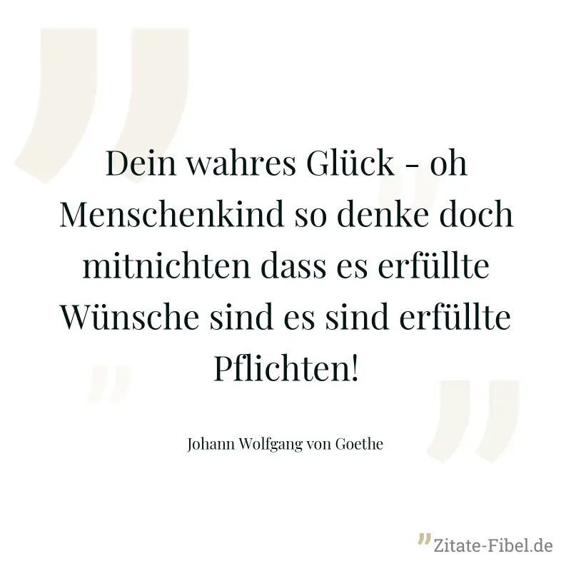 Dein wahres Glück - oh Menschenkind so denke doch mitnichten dass es erfüllte Wünsche sind es sind erfüllte Pflichten! - Johann Wolfgang von Goethe
