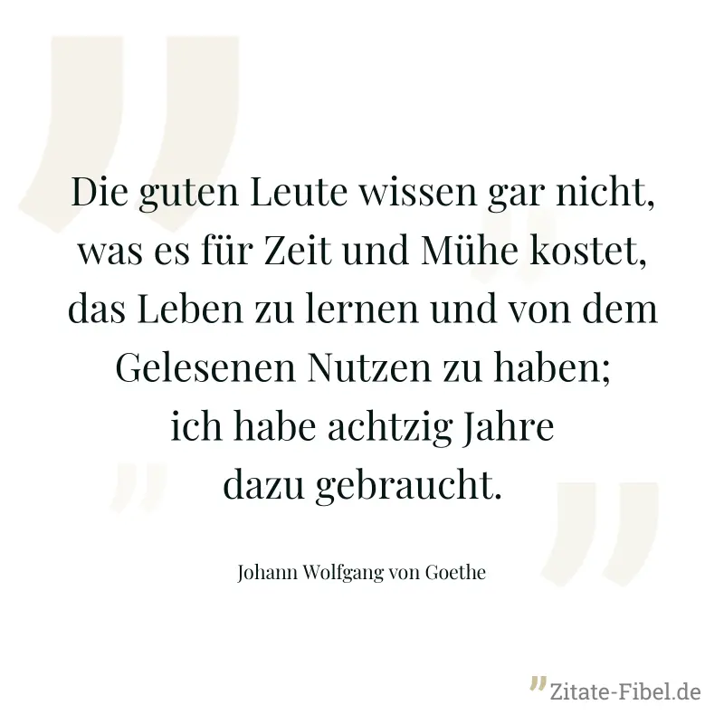 Die guten Leute wissen gar nicht, was es für Zeit und Mühe kostet, das Leben zu lernen und von dem Gelesenen Nutzen zu haben; ich habe achtzig Jahre dazu gebraucht. - Johann Wolfgang von Goethe