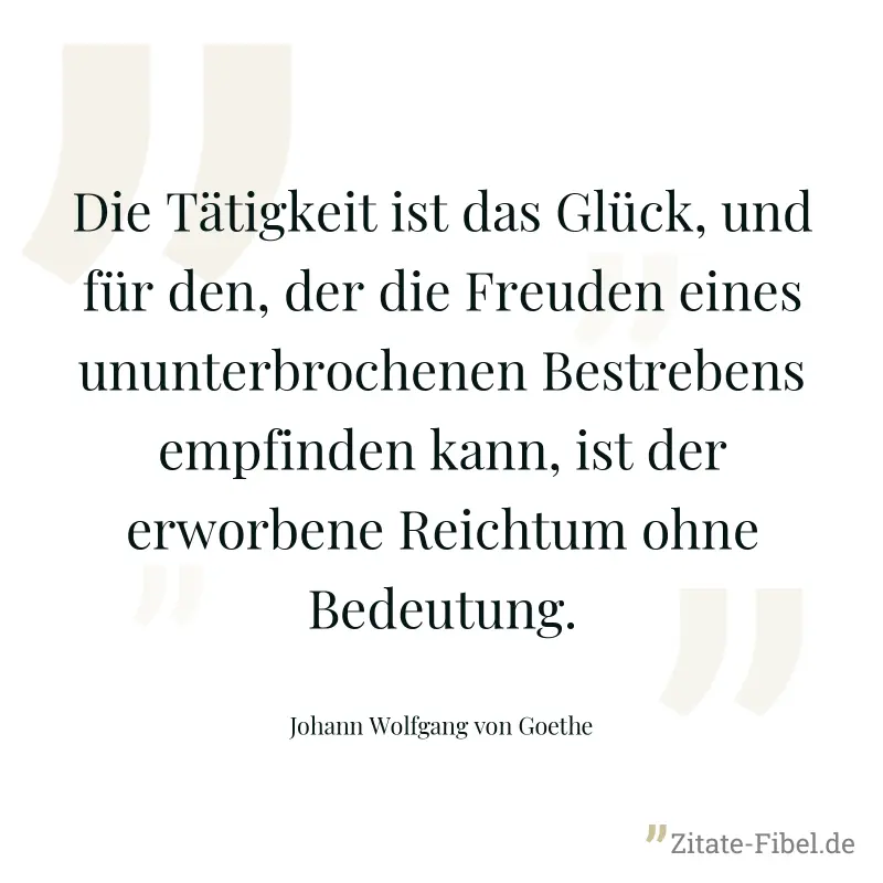 Die Tätigkeit ist das Glück, und für den, der die Freuden eines ununterbrochenen Bestrebens empfinden kann, ist der erworbene Reichtum ohne Bedeutung. - Johann Wolfgang von Goethe