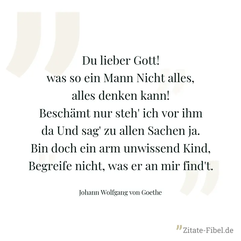 Du lieber Gott! was so ein Mann Nicht alles, alles denken kann! Beschämt nur steh' ich vor ihm da Und sag' zu allen Sachen ja. Bin doch ein arm unwissend Kind, Begreife nicht, was er an mir find't. - Johann Wolfgang von Goethe