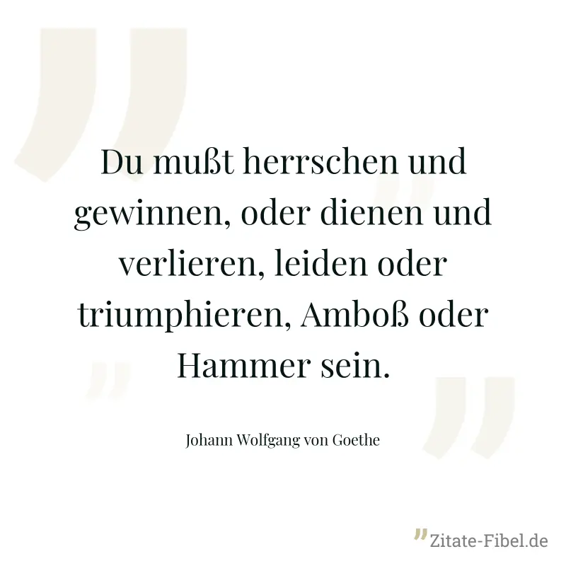Du mußt herrschen und gewinnen, oder dienen und verlieren, leiden oder triumphieren, Amboß oder Hammer sein. - Johann Wolfgang von Goethe