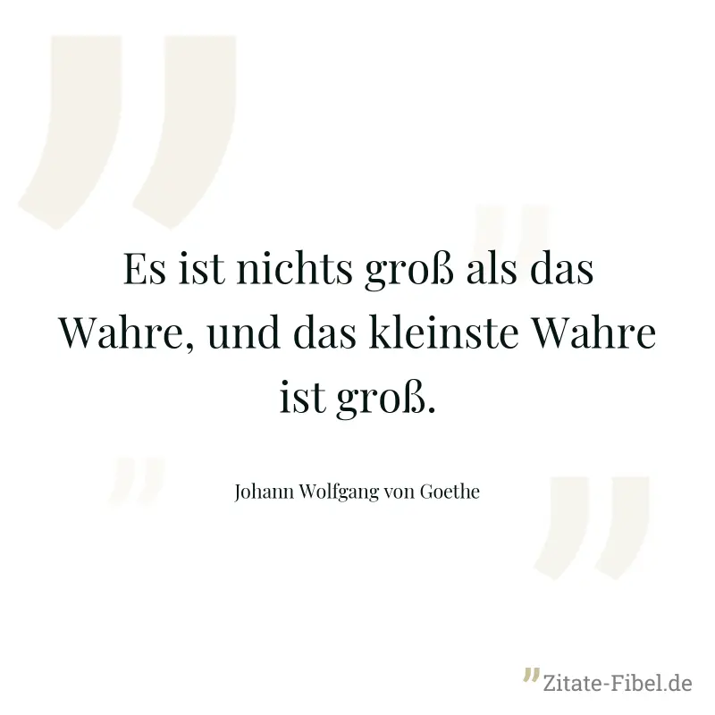Es ist nichts groß als das Wahre, und das kleinste Wahre ist groß. - Johann Wolfgang von Goethe