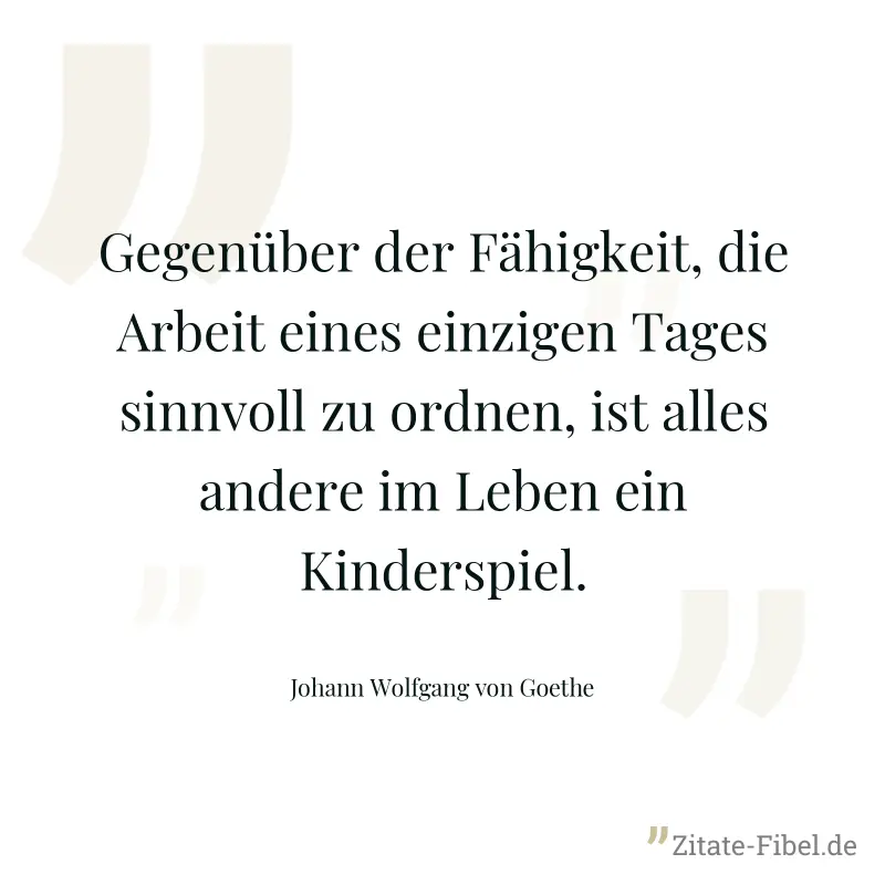 Gegenüber der Fähigkeit, die Arbeit eines einzigen Tages sinnvoll zu ordnen, ist alles andere im Leben ein Kinderspiel. - Johann Wolfgang von Goethe