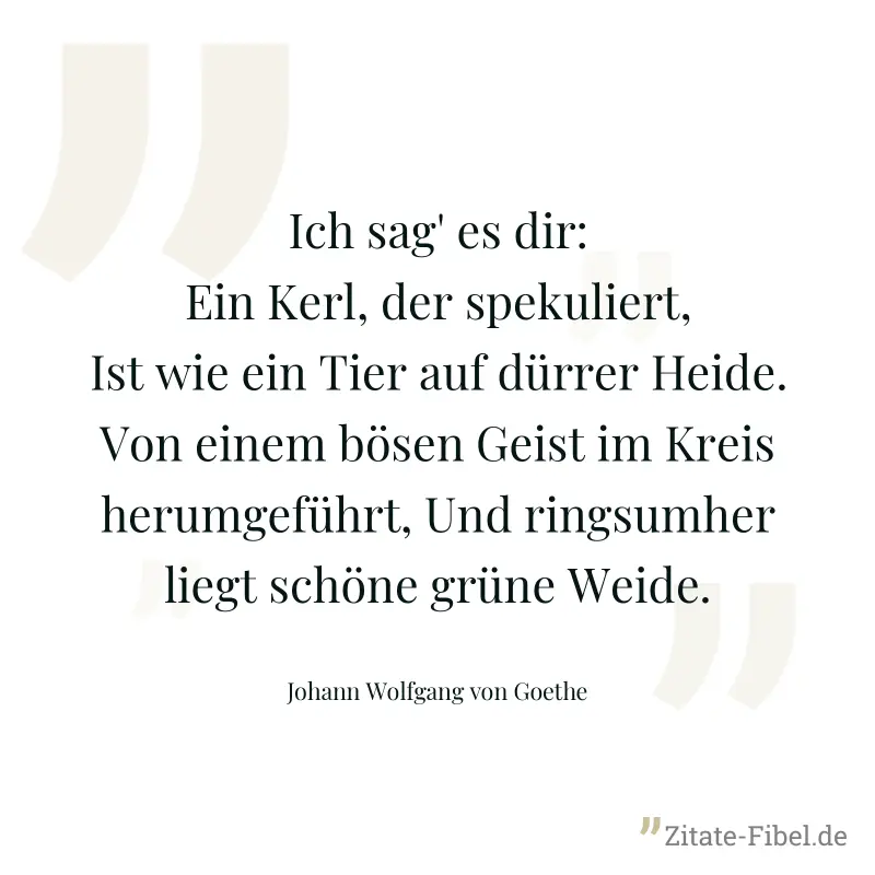 Ich sag' es dir: Ein Kerl, der spekuliert, Ist wie ein Tier auf dürrer Heide. Von einem bösen Geist im Kreis herumgeführt, Und ringsumher liegt schöne grüne Weide. - Johann Wolfgang von Goethe