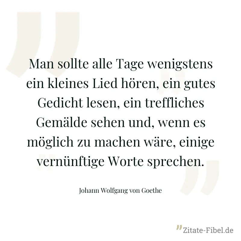 Man sollte alle Tage wenigstens ein kleines Lied hören, ein gutes Gedicht lesen, ein treffliches Gemälde sehen und, wenn es möglich zu machen wäre, einige vernünftige Worte sprechen. - Johann Wolfgang von Goethe