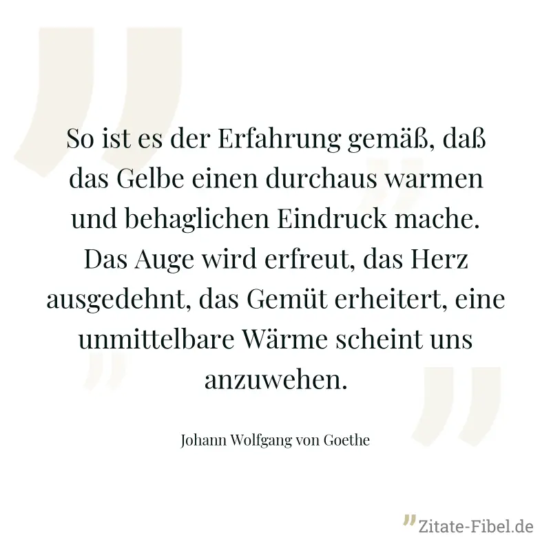 So ist es der Erfahrung gemäß, daß das Gelbe einen durchaus warmen und behaglichen Eindruck mache. Das Auge wird erfreut, das Herz ausgedehnt, das Gemüt erheitert, eine unmittelbare Wärme scheint uns  - Johann Wolfgang von Goethe