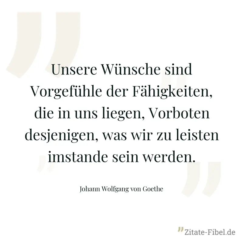 Unsere Wünsche sind Vorgefühle der Fähigkeiten, die in uns liegen, Vorboten desjenigen, was wir zu leisten imstande sein werden. - Johann Wolfgang von Goethe