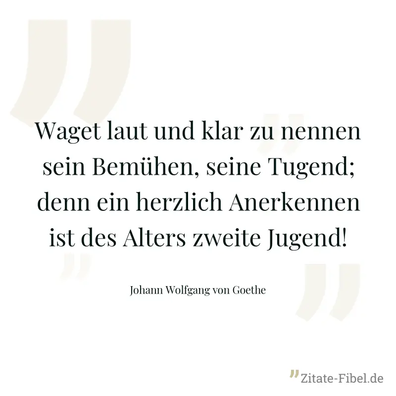 Waget laut und klar zu nennen sein Bemühen, seine Tugend; denn ein herzlich Anerkennen ist des Alters zweite Jugend! - Johann Wolfgang von Goethe