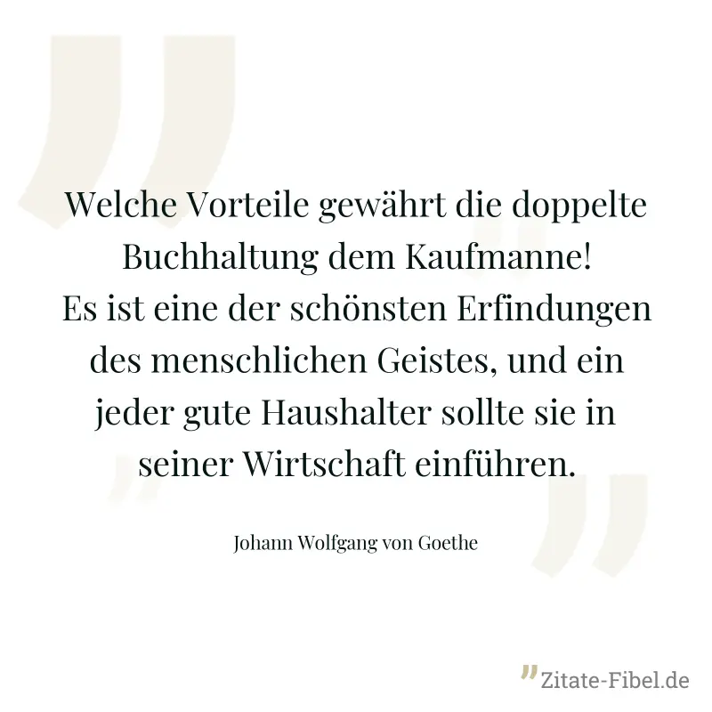 Welche Vorteile gewährt die doppelte Buchhaltung dem Kaufmanne! Es ist eine der schönsten Erfindungen des menschlichen Geistes, und ein jeder gute Haushalter sollte sie in seiner Wirtschaft einführen. - Johann Wolfgang von Goethe