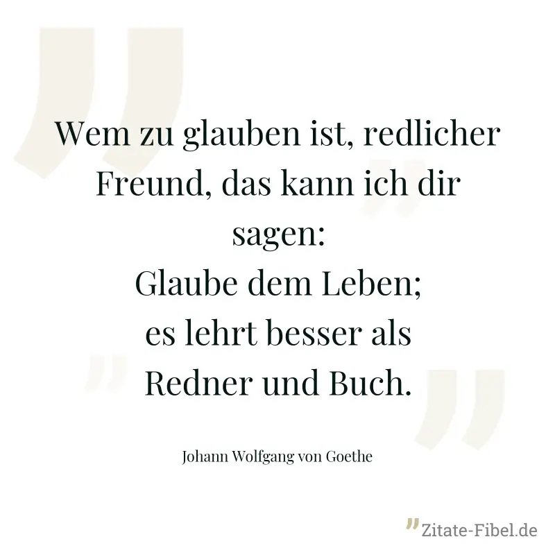 Wem zu glauben ist, redlicher Freund, das kann ich dir sagen: Glaube dem Leben; es lehrt besser als Redner und Buch. - Johann Wolfgang von Goethe