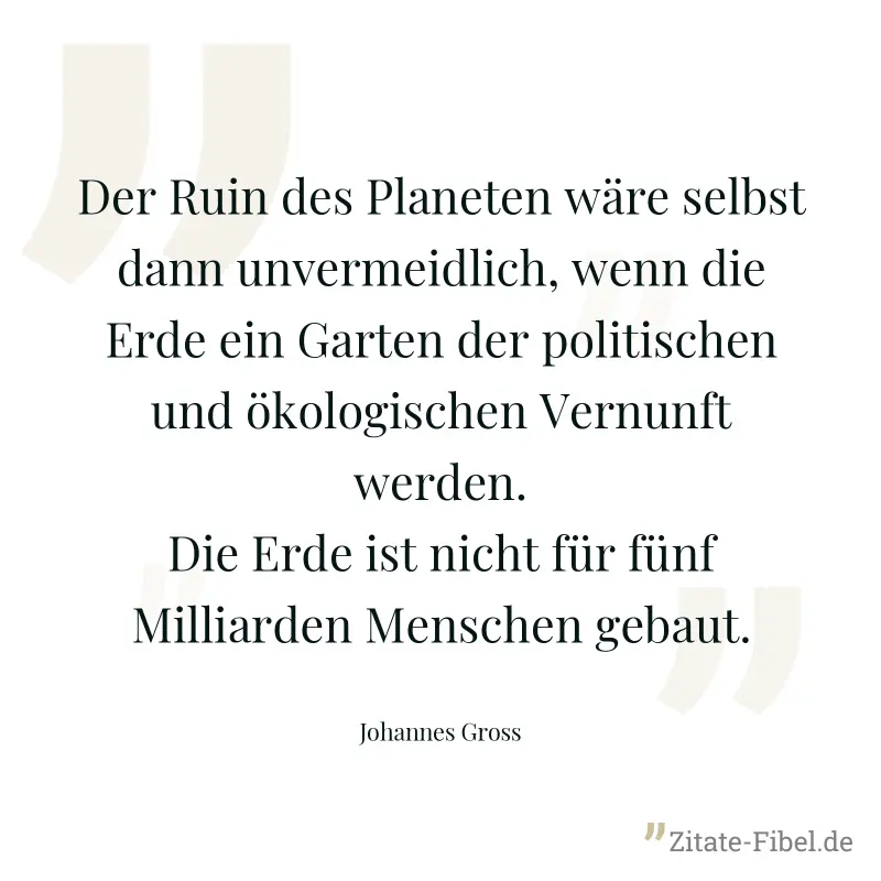 Der Ruin des Planeten wäre selbst dann unvermeidlich, wenn die Erde ein Garten der politischen und ökologischen Vernunft werden. Die Erde ist nicht für fünf Milliarden Menschen gebaut. - Johannes Gross