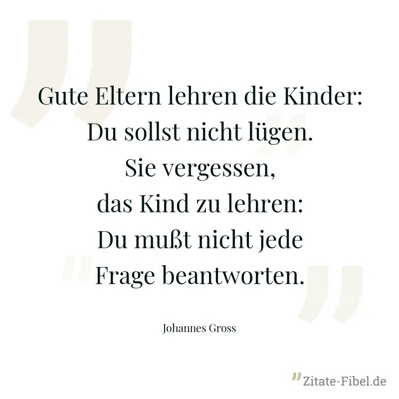 Gute Eltern lehren die Kinder: Du sollst nicht lügen. Sie vergessen, das Kind zu lehren: Du mußt nicht jede Frage beantworten. - Johannes Gross