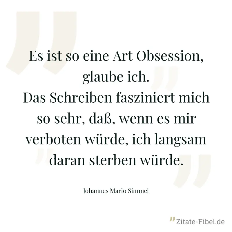 Es ist so eine Art Obsession, glaube ich. Das Schreiben fasziniert mich so sehr, daß, wenn es mir verboten würde, ich langsam daran sterben würde. - Johannes Mario Simmel