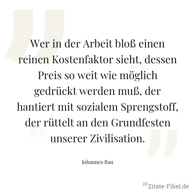 Wer in der Arbeit bloß einen reinen Kostenfaktor sieht, dessen Preis so weit wie möglich gedrückt werden muß, der hantiert mit sozialem Sprengstoff, der rüttelt an den Grundfesten unserer Zivilisation - Johannes Rau