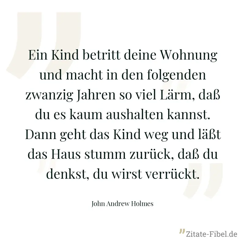 Ein Kind betritt deine Wohnung und macht in den folgenden zwanzig Jahren so viel Lärm, daß du es kaum aushalten kannst. Dann geht das Kind weg und läßt das Haus stumm zurück, daß du denkst, du wirst v - John Andrew Holmes