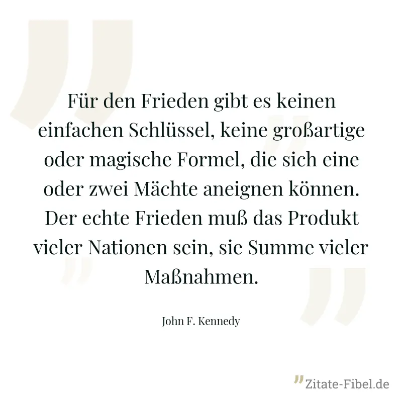 Für den Frieden gibt es keinen einfachen Schlüssel, keine großartige oder magische Formel, die sich eine oder zwei Mächte aneignen können. Der echte Frieden muß das Produkt vieler Nationen sein, sie S - John F. Kennedy