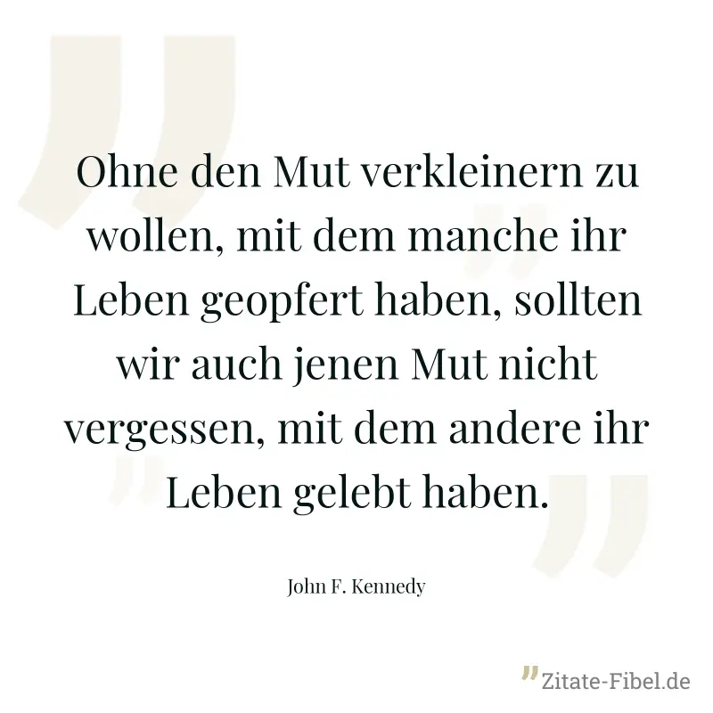 Ohne den Mut verkleinern zu wollen, mit dem manche ihr Leben geopfert haben, sollten wir auch jenen Mut nicht vergessen, mit dem andere ihr Leben gelebt haben. - John F. Kennedy